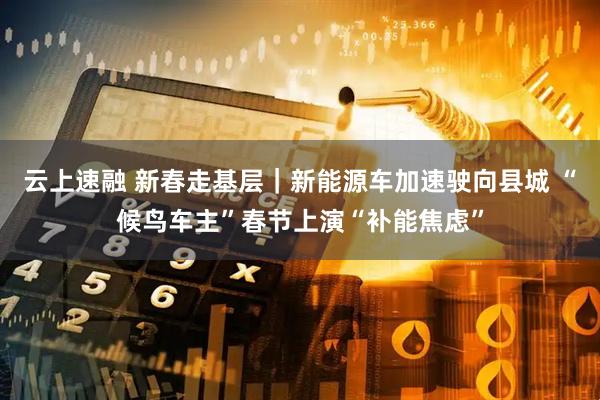 云上速融 新春走基层|新能源车加速驶向县城 “候鸟车主”春节上演“补能焦虑”