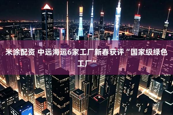 米涂配资 中远海运6家工厂新春获评“国家级绿色工厂”
