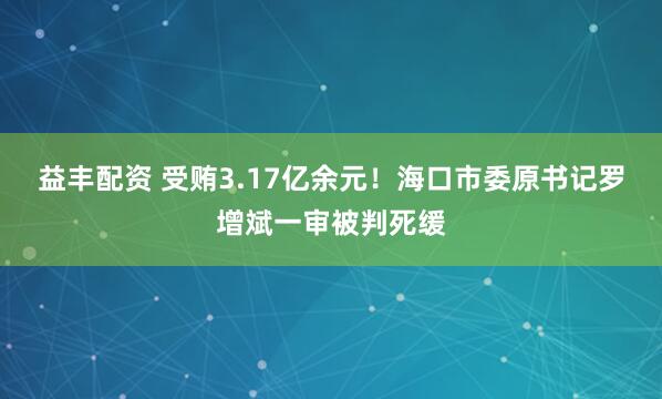 益丰配资 受贿3.17亿余元！海口市委原书记罗增斌一审被判死缓