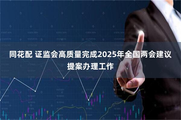同花配 证监会高质量完成2025年全国两会建议提案办理工作