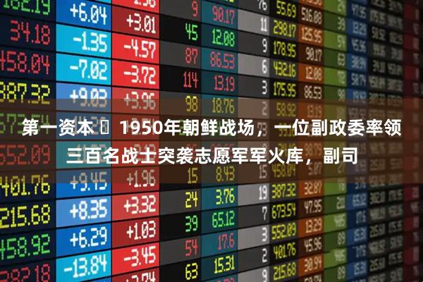 第一资本 ☁1950年朝鲜战场，一位副政委率领三百名战士突袭志愿军军火库，副司