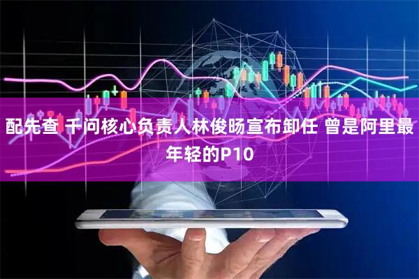 配先查 千问核心负责人林俊旸宣布卸任 曾是阿里最年轻的P10
