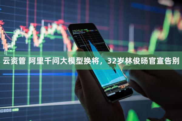 云资管 阿里千问大模型换将，32岁林俊旸官宣告别