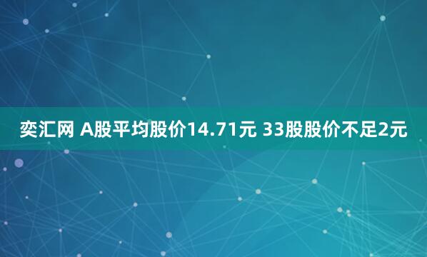 奕汇网 A股平均股价14.71元 33股股价不足2元