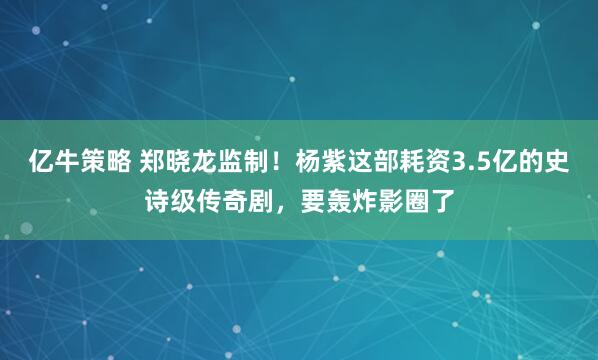 亿牛策略 郑晓龙监制！杨紫这部耗资3.5亿的史诗级传奇剧，要轰炸影圈了