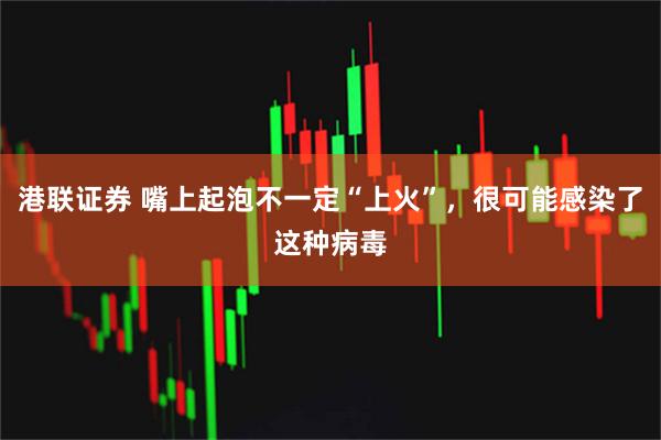 港联证券 嘴上起泡不一定“上火”，很可能感染了这种病毒