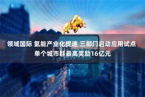 领域国际 氢能产业化提速 三部门启动应用试点 单个城市群最高奖励16亿元