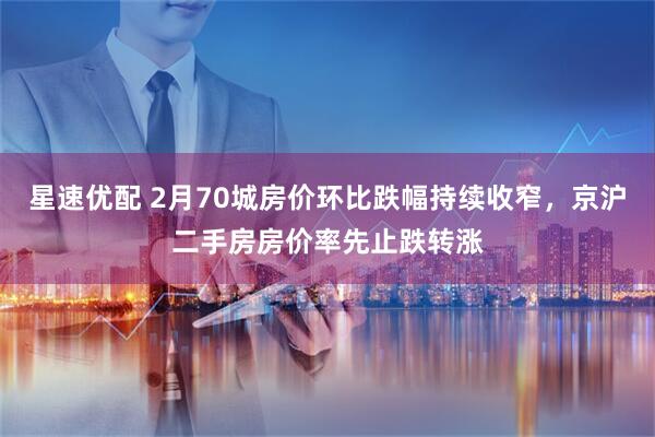 星速优配 2月70城房价环比跌幅持续收窄，京沪二手房房价率先止跌转涨