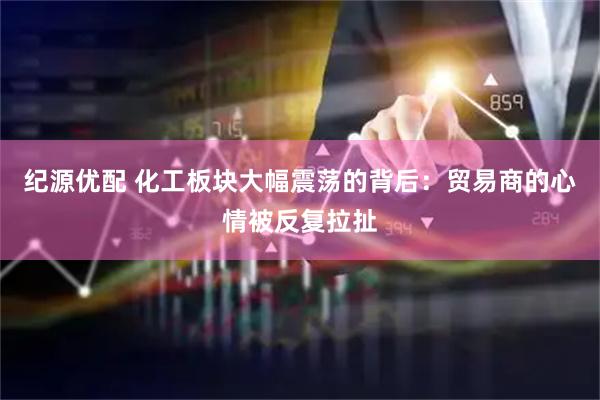 纪源优配 化工板块大幅震荡的背后：贸易商的心情被反复拉扯