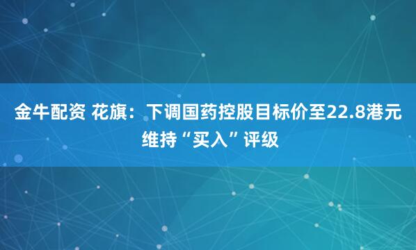 金牛配资 花旗：下调国药控股目标价至22.8港元 维持“买入”评级