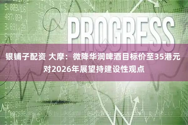 银铺子配资 大摩：微降华润啤酒目标价至35港元 对2026年展望持建设性观点