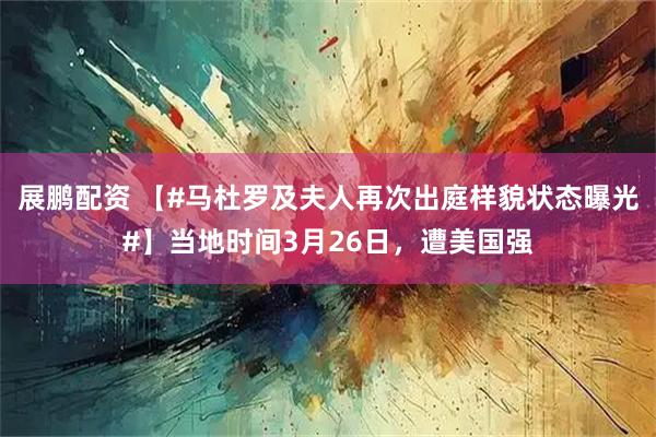 展鹏配资 【#马杜罗及夫人再次出庭样貌状态曝光#】当地时间3月26日，遭美国强