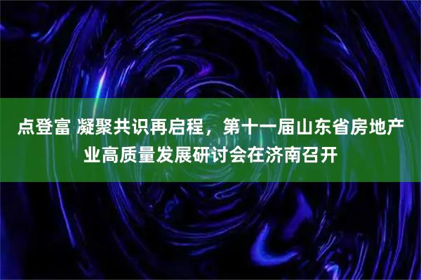 点登富 凝聚共识再启程，第十一届山东省房地产业高质量发展研讨会在济南召开