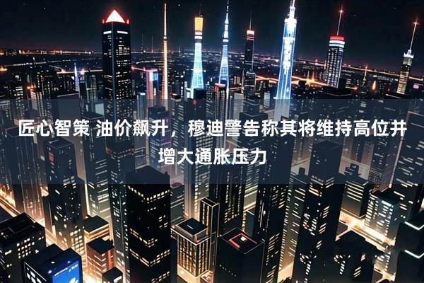 匠心智策 油价飙升，穆迪警告称其将维持高位并增大通胀压力