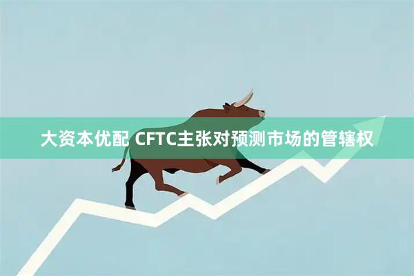 大资本优配 CFTC主张对预测市场的管辖权