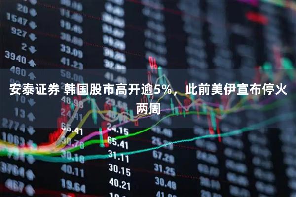 安泰证券 韩国股市高开逾5%，此前美伊宣布停火两周
