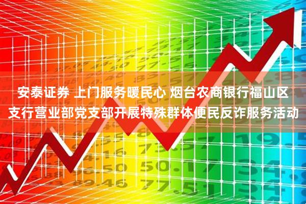 安泰证券 上门服务暖民心 烟台农商银行福山区支行营业部党支部开展特殊群体便民反诈服务活动