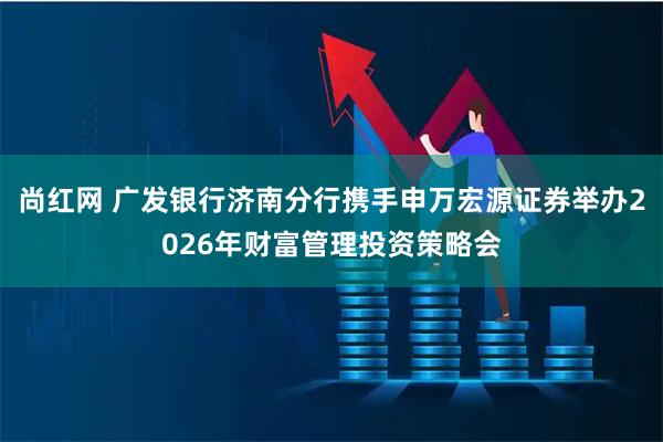 尚红网 广发银行济南分行携手申万宏源证券举办2026年财富管理投资策略会
