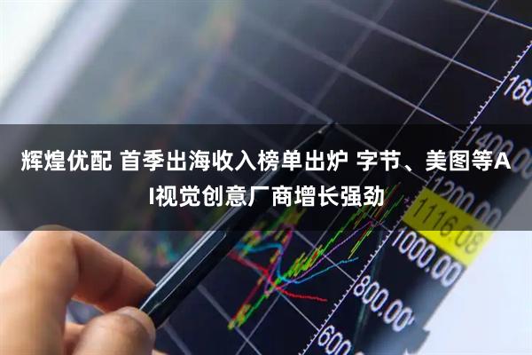 辉煌优配 首季出海收入榜单出炉 字节、美图等AI视觉创意厂商增长强劲