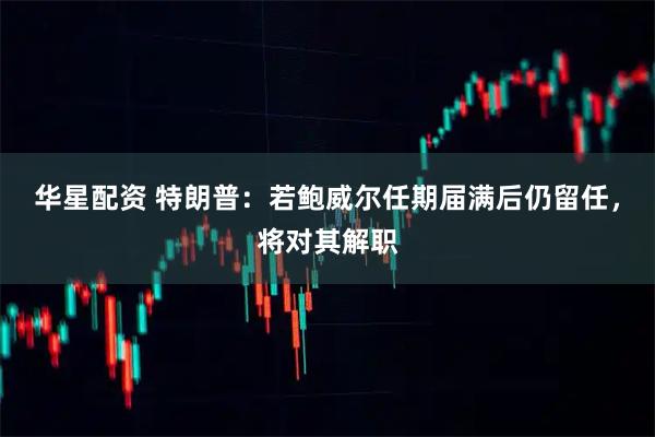 华星配资 特朗普：若鲍威尔任期届满后仍留任，将对其解职