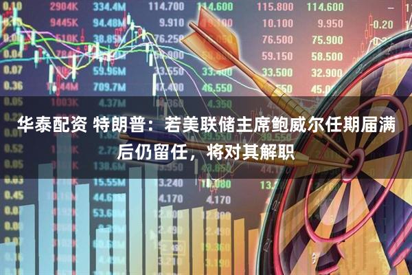 华泰配资 特朗普：若美联储主席鲍威尔任期届满后仍留任，将对其解职