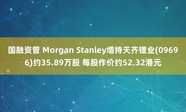 国融资管 Morgan Stanley增持天齐锂业(09696)约35.89万股 每股作价约52.32港元