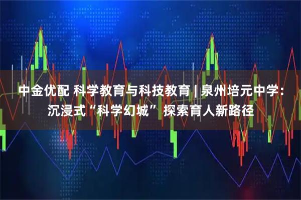 中金优配 科学教育与科技教育 | 泉州培元中学:沉浸式“科学幻城” 探索育人新路径