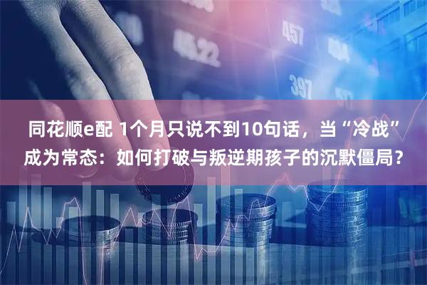 同花顺e配 1个月只说不到10句话，当“冷战”成为常态：如何打破与叛逆期孩子的沉默僵局？