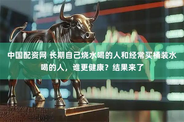 中国配资网 长期自己烧水喝的人和经常买桶装水喝的人，谁更健康？结果来了