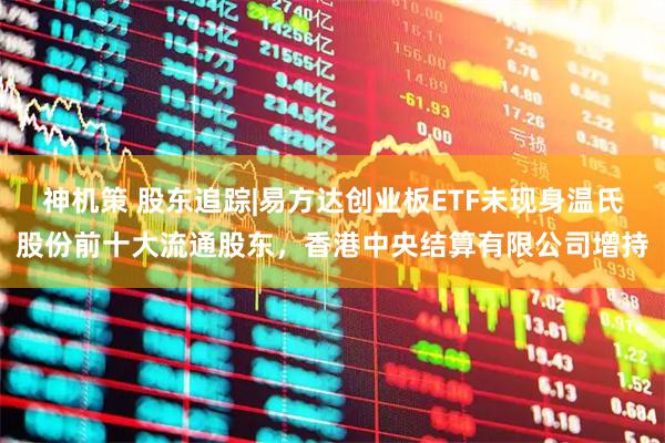 神机策 股东追踪|易方达创业板ETF未现身温氏股份前十大流通股东,香港中央结算有限公司增持