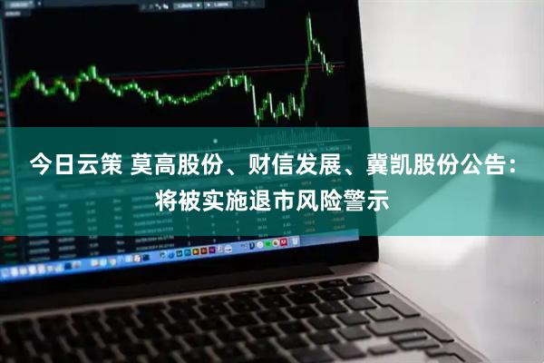 今日云策 莫高股份、财信发展、冀凯股份公告：将被实施退市风险警示