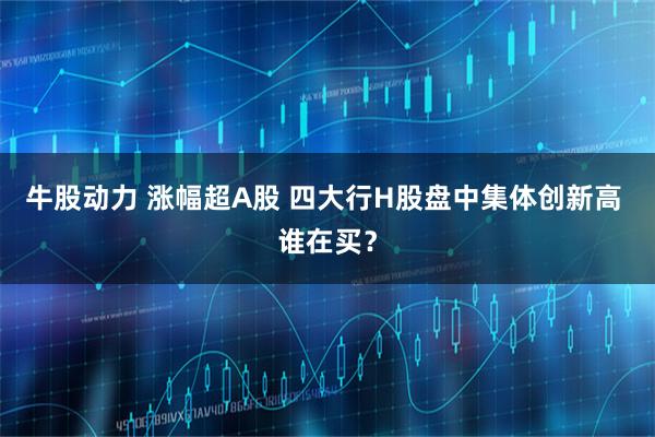 牛股动力 涨幅超A股 四大行H股盘中集体创新高 谁在买？