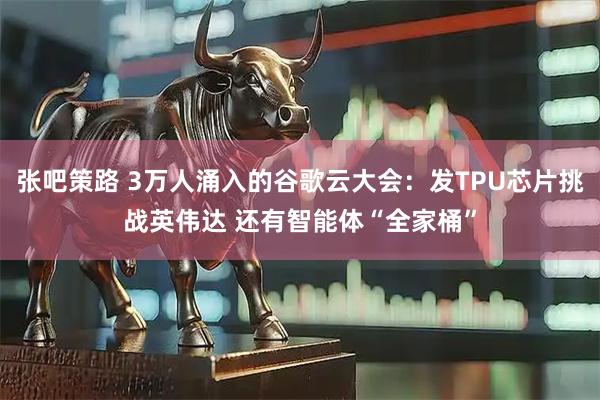 张吧策路 3万人涌入的谷歌云大会:发TPU芯片挑战英伟达 还有智能体“全家桶”