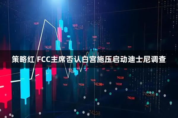 策略红 FCC主席否认白宫施压启动迪士尼调查