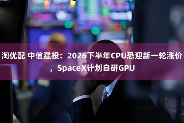 淘优配 中信建投：2026下半年CPU恐迎新一轮涨价，SpaceX计划自研GPU