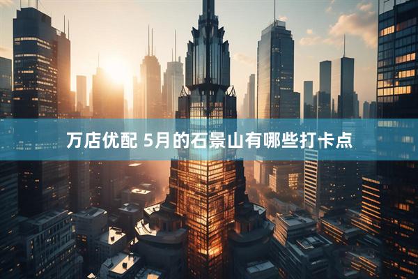 万店优配 5月的石景山有哪些打卡点