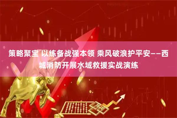 策略聚宝 以练备战强本领 乘风破浪护平安——西城消防开展水域救援实战演练