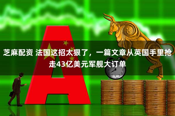 芝麻配资 法国这招太狠了，一篇文章从英国手里抢走43亿美元军舰大订单