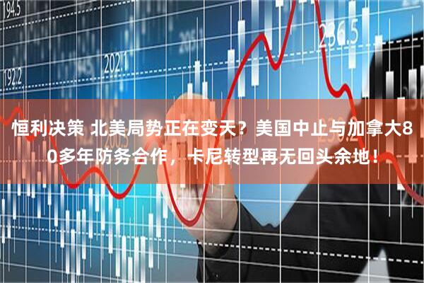 恒利决策 北美局势正在变天？美国中止与加拿大80多年防务合作，卡尼转型再无回头余地！