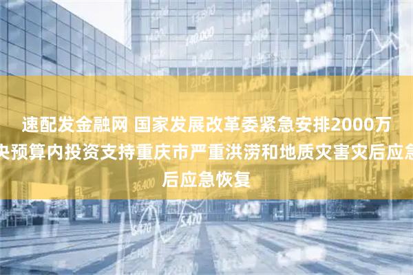 速配发金融网 国家发展改革委紧急安排2000万元中央预算内投资支持重庆市严重洪涝和地质灾害灾后应急恢复