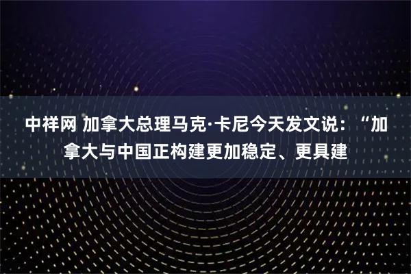 中祥网 加拿大总理马克·卡尼今天发文说：“加拿大与中国正构建更加稳定、更具建