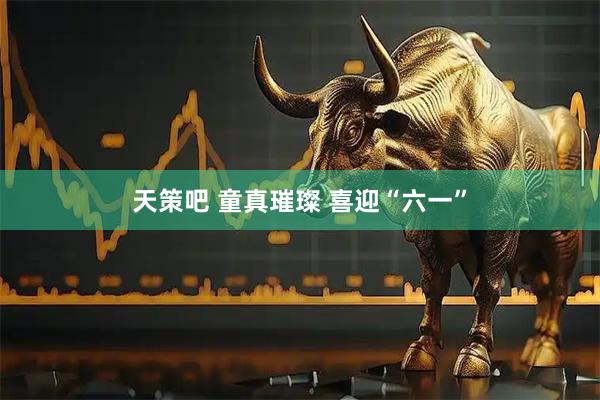天策吧 童真璀璨 喜迎“六一”