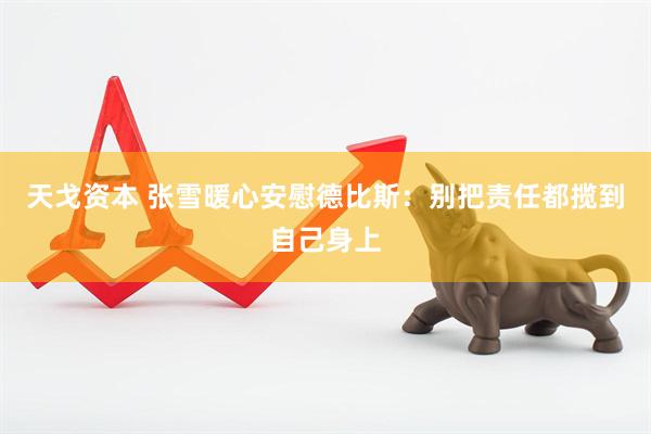 天戈资本 张雪暖心安慰德比斯：别把责任都揽到自己身上