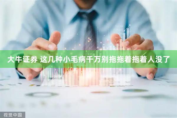 大牛证券 这几种小毛病千万别拖　拖着拖着人没了