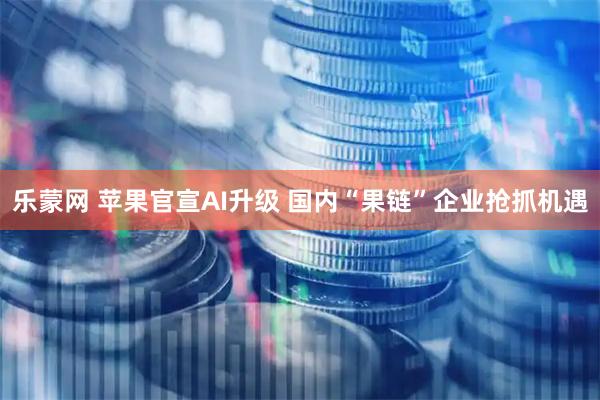 乐蒙网 苹果官宣AI升级 国内“果链”企业抢抓机遇