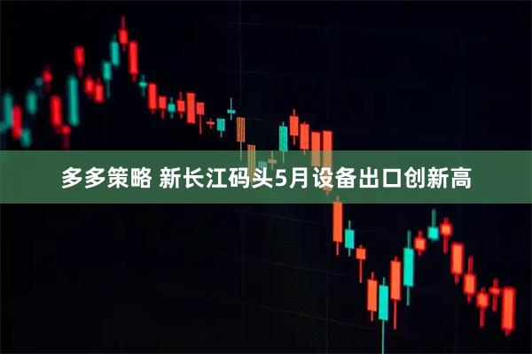 多多策略 新长江码头5月设备出口创新高