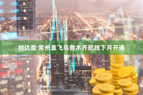 创达盈 常州直飞乌鲁木齐航线下月开通