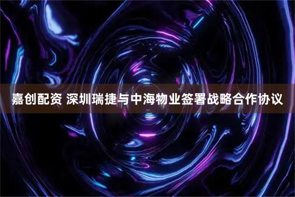 嘉创配资 深圳瑞捷与中海物业签署战略合作协议
