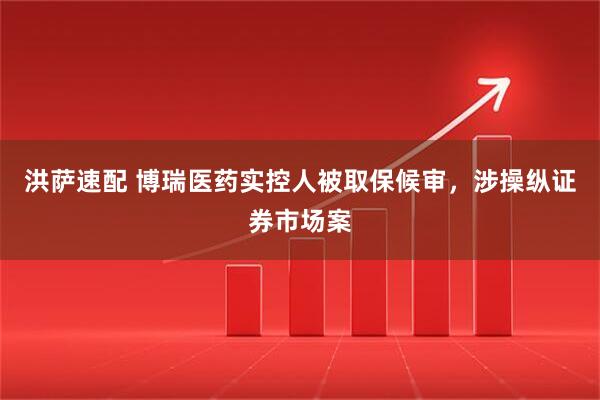 洪萨速配 博瑞医药实控人被取保候审，涉操纵证券市场案