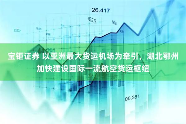 宝钜证券 以亚洲最大货运机场为牵引，湖北鄂州加快建设国际一流航空货运枢纽